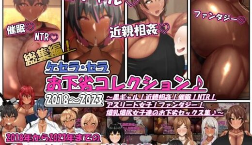 ケセラ・セラお下劣コレクション♪2018〜2023〜黒ギャル！近親相姦！催●！NTR！アスリート女子！ファンタジー！爆乳爆尻女子達のお下劣セックス集♪〜【ケセラ・セラ】